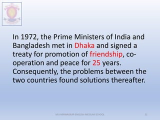 In 1972, the Prime Ministers of India and
Bangladesh met in Dhaka and signed a
treaty for promotion of friendship, co-
operation and peace for 25 years.
Consequently, the problems between the
two countries found solutions thereafter.
M.V.HERWADKAR ENGLISH MEDIUM SCHOOL 32
 