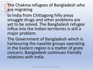 The Chakma refugees of Bangladesh who
are migrating
to India from Chittagong hilly areas
smuggle drugs and other problems are
yet to be solved. The Bangladesh refugee
influx into the Indian territories is still a
major problem.
The Government of Bangladesh which is
harbouring the naxalite groups operating
in the Eastern region is a matter of grate
concern. Bangladesh continues friendly
relations with India
M.V.HERWADKAR ENGLISH MEDIUM SCHOOL 33
 