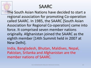 SAARC
The South Asian Nations have decided to start a
regional association for promoting Co-operation
called SAARC. In 1985, the SAARC [South Asian
Association for Regional Co-operation] came into
force. It comprised seven member nations
originally. Afghanistan joined the SAARC as the
eighth member [14th Summit held in 2007 at
New Delhi].
India, Bangladesh, Bhutan, Maldives, Nepal,
Pakistan, Srilanka and Afghanistan are the
member nations of SAARC.
M.V.HERWADKAR ENGLISH MEDIUM SCHOOL 34
 