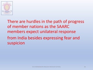 There are hurdles in the path of progress
of member nations as the SAARC
members expect unilateral response
from India besides expressing fear and
suspicion
M.V.HERWADKAR ENGLISH MEDIUM SCHOOL 36
 