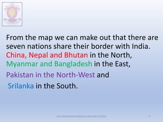From the map we can make out that there are
seven nations share their border with India.
China, Nepal and Bhutan in the North,
Myanmar and Bangladesh in the East,
Pakistan in the North-West and
Srilanka in the South.
M.V.HERWADKAR ENGLISH MEDIUM SCHOOL 4
 