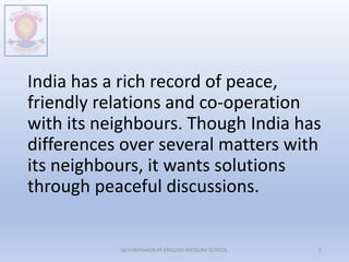 India has a rich record of peace,
friendly relations and co-operation
with its neighbours. Though India has
differences over several matters with
its neighbours, it wants solutions
through peaceful discussions.
M.V.HERWADKAR ENGLISH MEDIUM SCHOOL 5
 