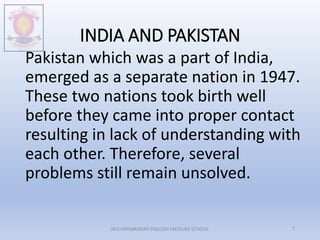 INDIA AND PAKISTAN
Pakistan which was a part of India,
emerged as a separate nation in 1947.
These two nations took birth well
before they came into proper contact
resulting in lack of understanding with
each other. Therefore, several
problems still remain unsolved.
M.V.HERWADKAR ENGLISH MEDIUM SCHOOL 7
 