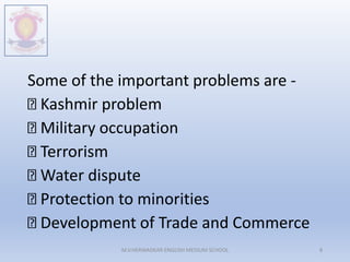 Some of the important problems are -
Kashmir problem
Military occupation
Terrorism
Water dispute
Protection to minorities
Development of Trade and Commerce
M.V.HERWADKAR ENGLISH MEDIUM SCHOOL 8
 
