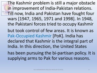 The Kashmir problem is still a major obstacle
in improvement of India-Pakistan relations.
Till now, India and Pakistan have fought four
wars [1947, 1965, 1971 and 1998]. In 1948,
the Pakistani forces tried to occupy Kashmir
but took control of few areas. It is known as
Pak-Occupied Kashmir [PoK]. India has
declared that Kashmir is the integral part of
India. In this direction, the United States
has been pursuing the bi-partisan policy. It is
supplying arms to Pak for various reasons.
M.V.HERWADKAR ENGLISH MEDIUM SCHOOL 9
 