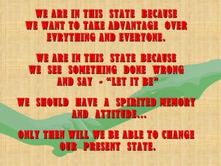 WE ARE IN THIS  STATE  BECAUSE  WE WANT TO TAKE ADVANTAGE  OVER  EVRYTHING AND EVERYONE.  WE ARE IN THIS  STATE   BECAUSE  WE  SEE  SOMETHING  DONE  WRONG  AND SAY  - “LET IT BE” WE  SHOULD  HAVE  A  SPIRITED MEMORY  AND  ATTITUDE… ONLY THEN WILL WE BE ABLE TO CHANGE  OUR  PRESENT  STATE. 