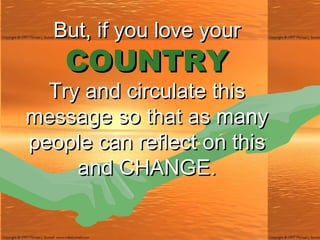 But, if you love your COUNTRY Try and circulate this message so that as many people can reflect on this and CHANGE. 