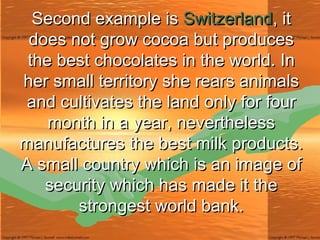 Second example is  Switzerland , it does not grow cocoa but produces the best chocolates in the world. In her small territory she rears animals and cultivates the land only for four month in a year, nevertheless manufactures the best milk products. A small country which is an image of security which has made it the strongest world bank. 
