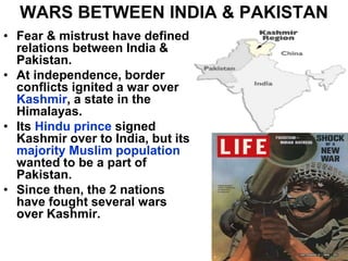 WARS BETWEEN INDIA & PAKISTAN
• Fear & mistrust have defined
relations between India &
Pakistan.
• At independence, border
conflicts ignited a war over
Kashmir, a state in the
Himalayas.
• Its Hindu prince signed
Kashmir over to India, but its
majority Muslim population
wanted to be a part of
Pakistan.
• Since then, the 2 nations
have fought several wars
over Kashmir.
 