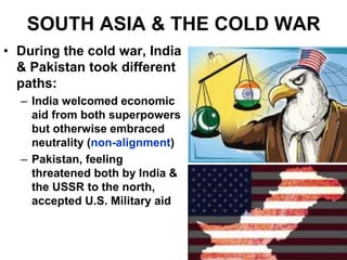 SOUTH ASIA & THE COLD WAR
• During the cold war, India
& Pakistan took different
paths:
– India welcomed economic
aid from both superpowers
but otherwise embraced
neutrality (non-alignment)
– Pakistan, feeling
threatened both by India &
the USSR to the north,
accepted U.S. Military aid
 