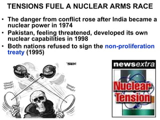 TENSIONS FUEL A NUCLEAR ARMS RACE
• The danger from conflict rose after India became a
nuclear power in 1974
• Pakistan, feeling threatened, developed its own
nuclear capabilities in 1998
• Both nations refused to sign the non-proliferation
treaty (1995)
 