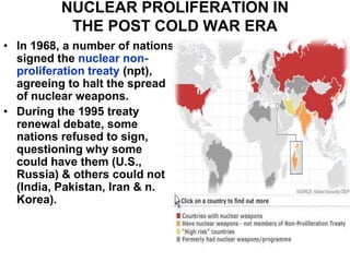 NUCLEAR PROLIFERATION IN
THE POST COLD WAR ERA
• In 1968, a number of nations
signed the nuclear non-
proliferation treaty (npt),
agreeing to halt the spread
of nuclear weapons.
• During the 1995 treaty
renewal debate, some
nations refused to sign,
questioning why some
could have them (U.S.,
Russia) & others could not
(India, Pakistan, Iran & n.
Korea).
 