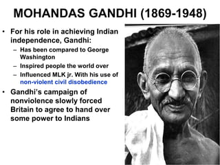 MOHANDAS GANDHI (1869-1948)
• For his role in achieving Indian
independence, Gandhi:
– Has been compared to George
Washington
– Inspired people the world over
– Influenced MLK jr. With his use of
non-violent civil disobedience
• Gandhi’s campaign of
nonviolence slowly forced
Britain to agree to hand over
some power to Indians
 