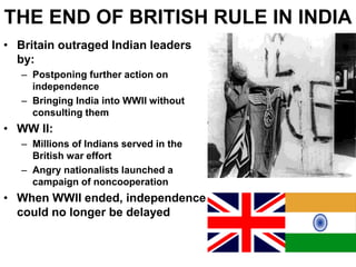 THE END OF BRITISH RULE IN INDIA
• Britain outraged Indian leaders
by:
– Postponing further action on
independence
– Bringing India into WWII without
consulting them
• WW II:
– Millions of Indians served in the
British war effort
– Angry nationalists launched a
campaign of noncooperation
• When WWII ended, independence
could no longer be delayed
 