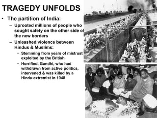 TRAGEDY UNFOLDS
• The partition of India:
– Uprooted millions of people who
sought safety on the other side of
the new borders
– Unleashed violence between
Hindus & Muslims:
• Stemming from years of mistrust
exploited by the British
• Horrified, Gandhi, who had
withdrawn from active politics,
intervened & was killed by a
Hindu extremist in 1948
 