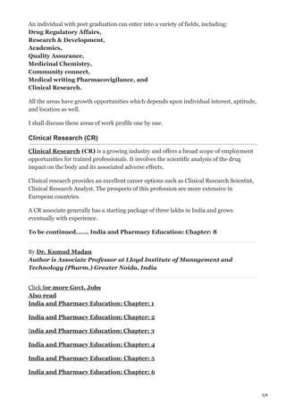 3/4
An individual with post graduation can enter into a variety of fields, including:
Drug Regulatory Affairs,
Research & Development,
Academics,
Quality Assurance,
Medicinal Chemistry,
Community connect,
Medical writing Pharmacovigilance, and
Clinical Research.
All the areas have growth opportunities which depends upon individual interest, aptitude,
and location as well.
I shall discuss these areas of work profile one by one.
Clinical Research (CR)
Clinical Research (CR) is a growing industry and offers a broad scope of employment
opportunities for trained professionals. It involves the scientific analysis of the drug
impact on the body and its associated adverse effects.
Clinical research provides an excellent career options such as Clinical Research Scientist,
Clinical Research Analyst. The prospects of this profession are more extensive in
European countries.
A CR associate generally has a starting package of three lakhs in India and grows
eventually with experience.
To be continued……. India and Pharmacy Education: Chapter: 8
By Dr. Kumud Madan
Author is Associate Professor at Lloyd Institute of Management and
Technology (Pharm.) Greater Noida, India
Click for more Govt. Jobs
Also read
India and Pharmacy Education: Chapter: 1
India and Pharmacy Education: Chapter: 2
India and Pharmacy Education: Chapter: 3
India and Pharmacy Education: Chapter: 4
India and Pharmacy Education: Chapter: 5
India and Pharmacy Education: Chapter: 6
 