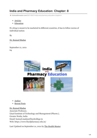 1/4
India and Pharmacy Education: Chapter: 8
thehealthmaster.com/2021/09/21/india-and-pharmacy-education-chapter-8
Articles
Education
If a drug is meant to be marketed in different countries, it has to follow norms of
individual nation
By
Dr. Kumud Madan
-
September 21, 2021
64
Author
Recent Posts
Dr. Kumud Madan
Associate Professor,
Lloyd Institute of Technology and Management (Pharm.),
Greater Noida, India
Email: kumud.madan@lloydcollege.in
Web: https://www.lloydpharmacy.edu.in/
Last Updated on September 21, 2021 by The Health Master
 