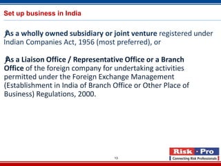 13
Set up business in India
ƒAs a wholly owned subsidiary or joint venture registered under
Indian Companies Act, 1956 (most preferred), or
ƒAs a Liaison Office / Representative Office or a Branch
Office of the foreign company for undertaking activities
permitted under the Foreign Exchange Management
(Establishment in India of Branch Office or Other Place of
Business) Regulations, 2000.
 