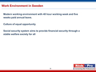 32
Work Environment in Sweden
Modern working environment with 40 hour working week and five
weeks paid annual leave.
Culture of equal opportunity
Social security system aims to provide financial security through a
stable welfare society for all
 