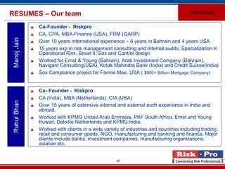 45
RESUMES – Our team
 Co-Founder - Riskpro
 CA, CPA, MBA-Finance (USA), FRM (GARP)
 Over 10 years international experience – 6 years in Bahrain and 4 years USA
 15 years exp in risk management consulting and internal audits, Specialization in
Operational Risk, Basel II, Sox and Control design
 Worked for Ernst & Young (Bahrain), Arab Investment Company (Bahrain),
Navigant Consulting(USA), Kotak Mahindra Bank (India) and Credit Suisse(India)
 Sox Compliance project for Fannie Mae, USA ( $900+ Billion Mortgage Company)
ManojJain
 Co- Founder - Riskpro
 CA (India), MBA (Netherlands), CIA (USA)
 Over 15 years of extensive internal and external audit experience in India and
abroad.
 Worked with KPMG United Arab Emirates, PKF South Africa, Ernst and Young
Kuwait, Deloitte Netherlands and KPMG India.
 Worked with clients in a wide variety of industries and countries including trading,
retail and consumer goods, NGO, manufacturing and banking and finance. Major
clients include banks, investment companies, manufacturing organizations,
aviation etc.
RahulBhan
Credentials
 