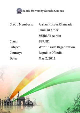 Group Members:   Arslan Husain Khanzada
                 Shumail Ather
                 S@jid Ali Aarain
Class:           BBA 8D
Subject:         World Trade Organization
Country:         Republic Of India
Date:            May 2, 2011
 