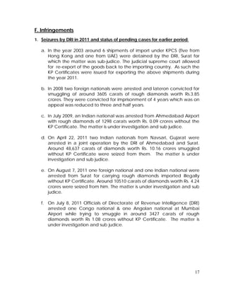 17
F. Infringements
1. Seizures by DRI in 2011 and status of pending cases for earlier period:
a. In the year 2003 around 6 shipments of import under KPCS (five from
Hong Kong and one from UAE) were detained by the DRI, Surat for
which the matter was sub-judice. The judicial supreme court allowed
for re-export of the goods back to the importing country. As such the
KP Certificates were issued for exporting the above shipments during
the year 2011.
b. In 2008 two foreign nationals were arrested and lateron convicted for
smuggling of around 3605 carats of rough diamonds worth Rs.3.85
crores. They were convicted for imprisonment of 4 years which was on
appeal was reduced to three and half years.
c. In July 2009, an Indian national was arrested from Ahmedabad Airport
with rough diamonds of 1298 carats worth Rs. 0.09 crores without the
KP Certificate. The matter is under investigation and sub judice.
d. On April 22, 2011 two Indian nationals from Navsari, Gujarat were
arrested in a joint operation by the DRI of Ahmedabad and Surat.
Around 48,637 carats of diamonds worth Rs. 10.16 crores smuggled
without KP Certificate were seized from them. The matter is under
investigation and sub judice.
e. On August 7, 2011 one foreign national and one Indian national were
arrested from Surat for carrying rough diamonds imported illegally
without KP Certificate. Around 10510 carats of diamonds worth Rs. 4.24
crores were seized from him. The matter is under investigation and sub
judice.
f. On July 8, 2011 Officials of Directorate of Revenue Intelligence (DRI)
arrested one Congo national & one Angolan national at Mumbai
Airport while trying to smuggle in around 3427 carats of rough
diamonds worth Rs 1.08 crores without KP Certificate. The matter is
under investigation and sub judice.
 