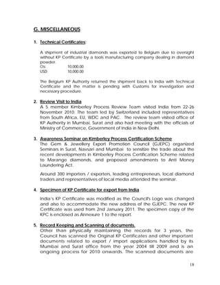 18
G. MISCELLANEOUS
1. Technical Certificates:
A shipment of industrial diamonds was exported to Belgium due to oversight
without KP Certificate by a tools manufacturing company dealing in diamond
powder.
Cts: 10,000.00
USD: 10,000.00
The Belgium KP Authority returned the shipment back to India with Technical
Certificate and the matter is pending with Customs for investigation and
necessary procedure.
2. Review Visit to India
A 5 member Kimberley Process Review Team visited India from 22-26
November 2010. The team led by Switzerland included representatives
from South Africa, EU, WDC and PAC. The review team visited office of
KP Authority in Mumbai, Surat and also had meeting with the officials of
Ministry of Commerce, Government of India in New Delhi.
3. Awareness Seminar on Kimberley Process Certification Scheme
The Gem & Jewellery Export Promotion Council (GJEPC) organized
Seminars in Surat, Navsari and Mumbai to sensitize the trade about the
recent developments in Kimberley Process Certification Scheme related
to Marange diamonds, and proposed amendments to Anti Money
Laundering Act.
Around 300 importers / exporters, leading entrepreneurs, local diamond
traders and representatives of local media attended the seminar.
4. Specimen of KP Certificate for export from India
India’s KP Certificate was modified as the Council's Logo was changed
and also to accommodate the new address of the GJEPC. The new KP
Certificate was used from 2nd January 2011. The specimen copy of the
KPC is enclosed as Annexure 1 to the report.
5. Record Keeping and Scanning of documents.
Other than physically maintaining the records for 3 years, the
Council has scanned the Original KP Certificates and other important
documents related to export / import applications handled by its
Mumbai and Surat office from the year 2004 till 2009 and is an
ongoing process for 2010 onwards. The scanned documents are
 