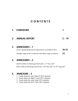 1
C O N T E N T S
1. FOREWORD 1
2. ANNUAL REPORT 2 - 19
3. ANNEXURES - 1
List of updated Specimen Signatures as of March 2012 20-22
Sample copy of KP Certificate with New Logo & address 23
4. ANNEXURES - 2
DGEP's Notfn on Marange Diamonds – 2nd Dec 2011
MoC's OM on Marange Diamonds – 24th Nov 2011 & 19th Aug 2011
5. ANNEXURE - 3
1. Trade data for Jan/ March 2011 quarter
2. Trade data for April / June 2011 quarter
3. Trade data for July/ Sept 2011 quarter
4. Trade data for Oct / Dec 2011 quarter
 