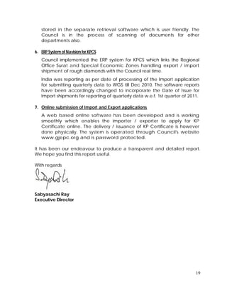 19
stored in the separate retrieval software which is user friendly. The
Council is in the process of scanning of documents for other
departments also.
6. ERP System of Navision for KPCS
Council implemented the ERP system for KPCS which links the Regional
Office Surat and Special Economic Zones handling export / import
shipment of rough diamonds with the Council real time.
India was reporting as per date of processing of the Import application
for submitting quarterly data to WGS till Dec 2010. The software reports
have been accordingly changed to incorporate the Date of Issue for
Import shipments for reporting of quarterly data w.e.f. 1st quarter of 2011.
7. Online submission of Import and Export applications
A web based online software has been developed and is working
smoothly which enables the importer / exporter to apply for KP
Certificate online. The delivery / issuance of KP Certificate is however
done physically. The system is operated through Council's website
www.gjepc.org and is password protected.
It has been our endeavour to produce a transparent and detailed report.
We hope you find this report useful.
With regards
Sabyasachi Ray
Executive Director
 