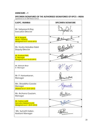 20
ANNEXURE – 1
SPECIMEN SIGNATURES OF THE AUTHORISED SIGNATORIES OF KPCS – INDIA
(updated as on 20th March 2012)
GJEPC, MUMBAI SPECIMEN SIGNATURE
Mr. Sabyasachi Ray
Executive Director
Mr. R. Nagpal,
Head – Finance
(Resigned w.e.f. 20.02.2012)
Ms. Kavita Hebalkar Balel
Deputy Director
Mr. Prashant Bais,
Sr. Manager
(Resigned w.e.f.16.03.2011)
Mr. Mahesh Bhoir
Sr. Manager
Mr. P. Harisankaran,
Manager
Mrs. Shraddha Gawde
Manager
(Added w.e.f. 23.01.2012)
Ms. Archana Gautam,
Manager
Ms. Fatima Lathif
Executive Assistant to ED
(Resigned w.e.f. 20.01.2012)
Mrs. Sumathi Salian,
Assistant Manager
 