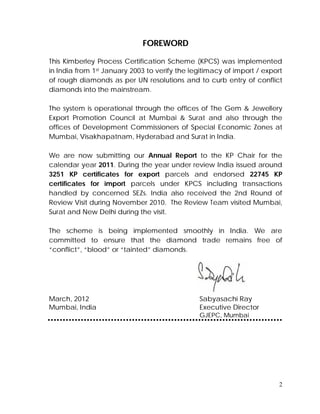 2
FOREWORD
This Kimberley Process Certification Scheme (KPCS) was implemented
in India from 1st January 2003 to verify the legitimacy of import / export
of rough diamonds as per UN resolutions and to curb entry of conflict
diamonds into the mainstream.
The system is operational through the offices of The Gem & Jewellery
Export Promotion Council at Mumbai & Surat and also through the
offices of Development Commissioners of Special Economic Zones at
Mumbai, Visakhapatnam, Hyderabad and Surat in India.
We are now submitting our Annual Report to the KP Chair for the
calendar year 2011. During the year under review India issued around
3251 KP certificates for export parcels and endorsed 22745 KP
certificates for import parcels under KPCS including transactions
handled by concerned SEZs. India also received the 2nd Round of
Review Visit during November 2010. The Review Team visited Mumbai,
Surat and New Delhi during the visit.
The scheme is being implemented smoothly in India. We are
committed to ensure that the diamond trade remains free of
“conflict”, “blood” or “tainted” diamonds.
March, 2012 Sabyasachi Ray
Mumbai, India Executive Director
GJEPC, Mumbai
 