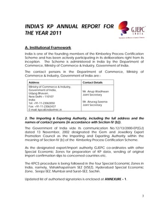 3
INDIA'S KP ANNUAL REPORT FOR
THE YEAR 2011
A. Institutional Framework
India is one of the founding members of the Kimberley Process Certification
Scheme and has been actively participating in its deliberations right from its
inception. The Scheme is administered in India by the Department of
Commerce, Ministry of Commerce & Industry, Government of India.
The contact persons in the Department of Commerce, Ministry of
Commerce & Industry, Government of India are:-
Address Contact Details
Ministry of Commerce & Industry,
Government of India,
Udyog Bhavan,
New Delhi – 110107
India
Tel: +91-11-23063050
Fax: +91-11-23063437
E-mail: kpcell.india@nic.in
Mr. Anup Wadhwan
Joint Secretary
Mr. Anurag Saxena
Joint Secretary
2. The Importing & Exporting Authority, including the full address and the
names of contact persons (in accordance with Section IV (b)).
The Government of India vide its communication No.12/13/2000-EP(GJ)
dated 13 November, 2002 designated the Gem and Jewellery Export
Promotion Council as the Importing and Exporting Authority within the
meaning of Section IV (b) of the Kimberley Process Certification Scheme.
As the designated export/import authority GJEPC co-ordinates with other
Special Economic Zones for preparation of KP data, sending of original
import confirmation slips to concerned countries etc.
The KPCS procedure is being followed in the four Special Economic Zones in
India, namely, Vishakhapatnam SEZ (VSEZ), Hyderabad Special Economic
Zone, Seepz-SEZ, Mumbai and Surat–SEZ, Sachin.
Updated list of authorised signatories is enclosed at ANNEXURE - 1.
 