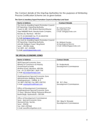 4
The Contact details of the Imp/Exp Authorities for the purposes of Kimberley
Process Certification Scheme are as given below:
The Gem & Jewellery Export Promotion Council at Mumbai and Surat
Name & Address Contact Details
The Gem & Jewellery Export Promotion Council
KP Exporting / Importing Authority
Tower A, AW -1010, Bharat Diamond Bourse
Opp NABARD Bank, Bandra Kurla Complex,
Bandra (E), Mumbai – 400 051
Tel: 91-22-26544600 Fax: 91-22-26524764
E-mail: kp@gjepcindia.com
Mr. Sabyasachi Ray
Executive Director
E-mail: ed@gjepcindia.com
The Gem & Jewellery Export Promotion Council
KP Exporting / Importing Authority
626-628, Belgium Tower, Ring Road
Surat – 395 003, India
Tel: 0091- 261 -2435008
E-mail: surat@gjepcindia.com
Mr. Mithilesh Pandey
Acting Regional Director
E-mail: mithilesh@gjepcindia.com
THE SPECIAL ECONOMIC ZONES
Name & Address Contact Details
SEEPZ Special Economic Zone
Ministry of Commerce & Industry
Government of India
Andheri (East), Mumbai –400 096.
Fax: +91-22-28291385 / 2829 1754
E-mail: kpcseepz@seepz.com
Dr. Vedprakash
Development Commissioner
Visakhapatnam Special Economic Zone
Administrative Building, Duvvada
Visakhapatnam – 530046. A. P.
Tel: 0891-2587382, Fax: 0891-2587352
E-mail: vepzhyd@rediffmail.com
Office of Development Commissioner
Visakhapatnam Special Economic Zone
5th Floor, (Western Wing) Parisrama Bhavan,
Bashir Bagh, Hyderabad – 500 004.
Mr. M. S. Rao
Development Commissioner.
Office of Development Commissioner
Surat - Special Economic Zone
Diamond Park, Sachin,
Surat - 394230
Fax:: 0261-2397664
E-mail: ssezoffice@yahoo.co.in
Shri Vijay N. Shewale
Development Commissioner
 