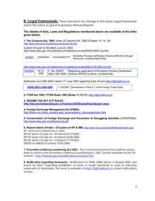 5
B. Legal Framework: There has been no change in the basic Legal Framework
and is the same as given in previous Annual Reports.
The details of Acts, Laws and Regulations mentioned above are available at the links
given below.
1. The Customs Act, 1962: Index of Customs Act, 1962 (Chapter 13, 14, 16)
http://www.cbec.gov.in/customs/cs-act/cs-act-idx.htm
Custom Circular no 53 dated June 23, 2003
http://www.cbec.gov.in/customs/cs-circulars/cs-circulars03/53-2003-cus.htm
53/2003 23/06/2003 314/33/2002-FTT
Kimberley Process Certification Scheme (KPCS) for Rough
Diamonds– Implementation-Reg
http://www.cbec.gov.in/customs/cs-circulars/cs-circulars09/circ35-2k9-cus.htm
35/2009 29-12-
2009
F. No. DGEP/
G&J/ 100/ 2009
Regarding application of Kimberley Process Certification
Scheme (KPCS) to Semi- cut diamonds
Notification no 9 (RE-2007) dated 11th
June 2007 regarding Cote d’Ivoire http://dgft.delhi.nic.in/
09(RE-2007)/ 2004-2009 11.06.2007 Amendment in Para 2.1 of the Foreign Trade Policy
2. FTDR Act 1992 / FTDR Rules 1993 (Rules 11,15,17): http://dgft.delhi.nic.in/
3. INCOME TAX ACT & IT RULES
http://law.incometaxindia.gov.in/TaxmannDit/DisplayPage/dpage1.aspx
4. Foreign Exchange Management Act (FEMA),
http://finmin.nic.in/the_ministry/dept_revenue/fema_directorate/index.html
5. Conservation of Foreign Exchange and Prevention of Smuggling Activities (COFEPOSA),
http://www.cbec.gov.in/cofeposa-act.pdf
6. Reserve Bank of India – Circulars on KP & AML http://www.rbi.org.in/scripts/NotificationUser.aspx
KP - IECD no13 dated Feb 3, 2003
AP Dir Series Circular no. 18 dated 02/12/2005
AP Dir Series Circular no. 39 dated 26/06/2006
AP Dir Series Circular no. 14 dated 17/10/2007
DBOD no AMLBC63 dated 15/02/2006
7. Prevention of Money Laundering Act 2002 - The Central Government has notified various
Rules to enforce the Prevention of Money Laundering Act, 2002. Details available on the FIU
website - http://fiuindia.gov.in/notifications-overview.htm
8. Notification regarding Venezuela - Notification no 30(RE-2008) dated 13 August 2008 was
issued by DGFT regarding prohibition of trade in rough diamonds in view of voluntary
suspension of Venezuela. The same is available at http://dgft.delhi.nic.in/ under notifications
section.
 