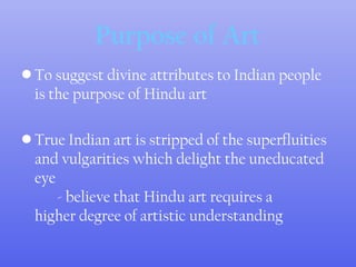 Purpose of Art
• To suggest divine attributes to Indian people
is the purpose of Hindu art
• True Indian art is stripped of the superfluities
and vulgarities which delight the uneducated
eye
- believe that Hindu art requires a
higher degree of artistic understanding
 