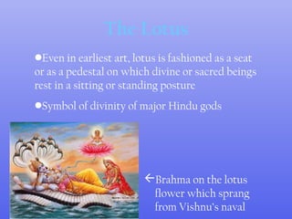 The Lotus
Brahma on the lotus
flower which sprang
from Vishnu’s naval
•Even in earliest art, lotus is fashioned as a seat
or as a pedestal on which divine or sacred beings
rest in a sitting or standing posture
•Symbol of divinity of major Hindu gods
 