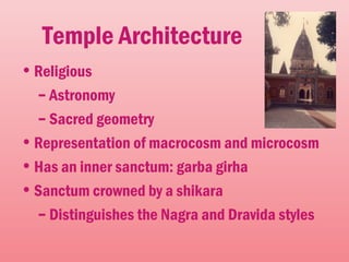 Temple Architecture
•Religious
– Astronomy
– Sacred geometry
•Representation of macrocosm and microcosm
•Has an inner sanctum: garba girha
•Sanctum crowned by a shikara
– Distinguishes the Nagra and Dravida styles
 