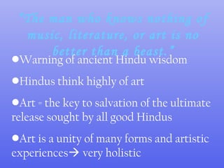 “The man who knows nothing of
music, literature, or art is no
better than a beast.”
•Warning of ancient Hindu wisdom
•Hindus think highly of art
•Art = the key to salvation of the ultimate
release sought by all good Hindus
•Art is a unity of many forms and artistic
experiences very holistic
 