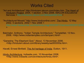 Works Cited
"Art and Architecture" http://hinduism.iskcon.com/index.htm. The Heart of
Hinduism Project. 2004. 1 section. 3 Nov 2006. ISKCON Educational
Services <http://hinduism.iskcon.com/lifestyle/805.htm>
"Architectural Mosaic" http://www.hinduonline.com/. The Hindu. 12 May
2002. 5 sections. 2002 1 Nov 2006 <
http://www.hinduonnet.com/thehindu/mag/2002/05/12/stories/200205120045
>
Batchelor, Anthony. “Indian Temple Architecture.” TempleNet. 13 Nov.
2006. <http://www.indiantemples.com/temparc.html>
“Ganesha: The Elephant God.” About. 13 November 2006.
<http://hinduism.about.com/library/weekly/aa083000a.htm>.
Havell, Ernest Binfield. The Art heritage of India. Dutton, 1911.
Hindu Architecture. Indiasite.com. 10 November 2006.
<http://www.indiasite.com/architecture/hindu.html>.
 