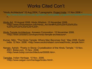 Works Cited Con’t
"Hindu Architecture" 10 Aug 2004, 7 paragraphs. Project India. 11 Nov 2006 <
http://www.scholars.nus.edu.sg/student_work/global_programme/indiaweb/PI2/hindu
>.
Hindu Art. 15 August 2006. Hindu Wisdom. 13 November 2006.
<http://www.hinduwisdom.info/Hindu_Art.htm#h%20i%20n%20d%20u
%20%20%20%20a%20r%20t>.
Hindu Temple Architecture. Answers Corporation. 15 November 2006.
<http://www.answers.com/topic/hindu-temple-architecture>.
Kumar, Nitin. “The Hindu Temple: Where Man Becomes God.” May 2006. Exotic
India. 12 Nov. 2006. <http://www.exoticindiaart.com/read/hindu_temple.htm>.
Nangia, Ashish. “Poetry in Stone: Crystallization of the Hindu Temple.” 15 Nov.
2001. Boloji.com. 13 Nov. 2006.
<http://www.boloji.com/architecture/00006.htm>.
Temples. Indian Heritage. 10 Nov. 2006.
<http://www.saigan.com/heritage/tindex.html>.
 