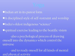 Yoga
•Indian art in its purest form
•A disciplined style of self-restraint and worship
•India’s oldest indigenous “science”
•spiritual exercise leading to the beatific vision
-also a psychological process of drawing
oneself into the dynamics which control the
universe
-and to ready oneself for all kinds of mental
and physical activity
 