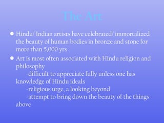 The Art
• Hindu/ Indian artists have celebrated/ immortalized
the beauty of human bodies in bronze and stone for
more than 5,000 yrs
• Art is most often associated with Hindu religion and
philosophy
-difficult to appreciate fully unless one has
knowledge of Hindu ideals
-religious urge, a looking beyond
-attempt to bring down the beauty of the things
above
 