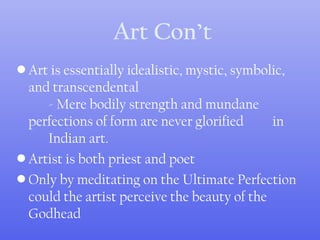 Art Con’t
• Art is essentially idealistic, mystic, symbolic,
and transcendental
- Mere bodily strength and mundane
perfections of form are never glorified in
Indian art.
• Artist is both priest and poet
• Only by meditating on the Ultimate Perfection
could the artist perceive the beauty of the
Godhead
 
