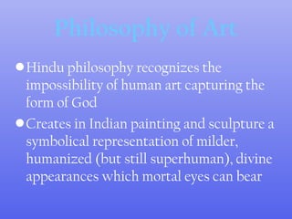 •Hindu philosophy recognizes the
impossibility of human art capturing the
form of God
•Creates in Indian painting and sculpture a
symbolical representation of milder,
humanized (but still superhuman), divine
appearances which mortal eyes can bear
Philosophy of Art
 
