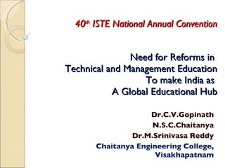 Need for Reforms in  Technical and Management Education To make India as  A Global Educational Hub Dr.C.V.Gopinath N.S.C.Chaitanya Dr.M.Srinivasa Reddy Chaitanya Engineering College, Visakhapatnam 40 th  ISTE National Annual Convention 