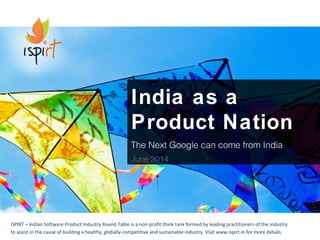India as a 
Product Nation 
The Next Google can come from India 
June 2014 
iSPIRT – Indian Software Product Industry Round Table is a non-profit think tank formed by leading practitioners of the industry 
to assist in the cause of building a healthy, globally-competitive and sustainable industry. Visit www.ispirt.in for more details. 
 