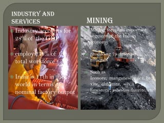INDUSTRY AND
SERVICES MINING
 Industry accounts for
28% of the GDP
 employs 14% of the
total workforce
 India is 11th in the
world in terms of
nominal factory output
 Mining forms an important
segment of the Indian
economy.
 producing 79 different
minerals
 Such as
Ironore, manganese, mica, bau
xite, chromite, silica
limestone, asbestos fluorite, etc
.
 