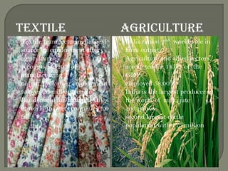 TEXTILE AGRICULTURE
 Textile manufacturing largest
source of employment after
agriculture
 accounts for 20% of
manufacturing
output, providing employment
to over 20 million people
 But demand for Indian textiles
in world markets continues to
fall.
 India ranks 2nd worldwide in
farm output
 Agriculture and allied sectors
accounted for 14.0% of the
GDP
 employed 58.00%
 India is the largest producer in
the world of milk, jute
and pulses
 second largest cattle
population with 175 million
 