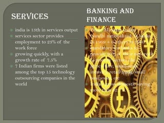 SERVICES
BANKING AND
FINANCE
 india is 13th in services output
 services sector provides
employment to 23% of the
work force
 growing quickly, with a
growth rate of 7.5%
 7 Indian firms were listed
among the top 15 technology
outsourcing companies in the
world
 Prime Minister Indira
Gandhi nationalized 14 banks
in 1969 + 6 others in 1980
 mandatory for banks to
provide 40% of their net credit
to priority sectors like
agriculture, small-scale
industry, retail trade, small
businesses, etc
 India's gross domestic saving
more then 32.7%.
 