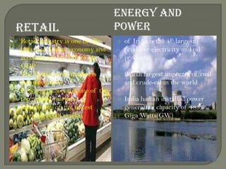 RETAIL
ENERGY AND
POWER
 Retail industry is one of the
pillars of Indian economy and
accounts for 14–15% of its
GDP
 The Indian retail market is
estimated to be
US$ 450 billion and one of the
top 5 retail markets
 India is one of the fastest
growing retail market
 of India is the 4th largest
producer electricity and oil
products
 fourth largest importer of coal
and crude-oil in the world
 India had an installed power
generation capacity of 185.5
Giga Watts(GW)
 